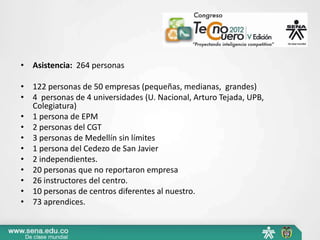 • Asistencia: 264 personas

• 122 personas de 50 empresas (pequeñas, medianas, grandes)
• 4 personas de 4 universidades (U. Nacional, Arturo Tejada, UPB,
  Colegiatura)
• 1 persona de EPM
• 2 personas del CGT
• 3 personas de Medellín sin límites
• 1 persona del Cedezo de San Javier
• 2 independientes.
• 20 personas que no reportaron empresa
• 26 instructores del centro.
• 10 personas de centros diferentes al nuestro.
• 73 aprendices.
 