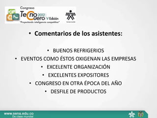 • Comentarios de los asistentes:

            • BUENOS REFRIGERIOS
• EVENTOS COMO ÉSTOS OXIGENAN LAS EMPRESAS
         • EXCELENTE ORGANIZACIÓN
          • EXCELENTES EXPOSITORES
     • CONGRESO EN OTRA ÉPOCA DEL AÑO
           • DESFILE DE PRODUCTOS
 
