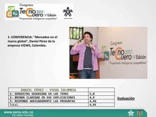 1- CONFERENCIA: "Mercadeo en el
marco global", Daniel Pérez de la
empresa VIEWS, Colombia.




        DANIEL PÉREZ – VIEWS COLOMBIA
 1- DEMUESTRA SEGURIDAD EN LOS TEMAS       5,0
 2- BRINDA CLARIDAD EN SUS EXPLICACIONES   4,9    Evaluación
 3- RESPONDE ADECUADAMENTE LAS PREGUNTAS   4,96
 Total                                     4,95
 