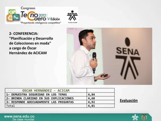 2- CONFERENCIA:
 "Planificación y Desarrollo
 de Colecciones en moda"
 a cargo de Óscar
 Hernández de ACICAM




         OSCAR HERNÁNDEZ - ACICAM
1- DEMUESTRA SEGURIDAD EN LOS TEMAS       4,84
2- BRINDA CLARIDAD EN SUS EXPLICACIONES   4,68
3- RESPONDE ADECUADAMENTE LAS PREGUNTAS   4,92   Evaluación
Total                                     4,81
 