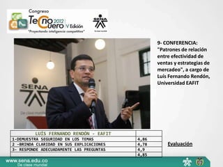 9- CONFERENCIA:
                                                 "Patrones de relación
                                                 entre efectividad de
                                                 ventas y estrategias de
                                                 mercadeo", a cargo de
                                                 Luís Fernando Rendón,
                                                 Universidad EAFIT




         LUÍS FERNANDO RENDÓN - EAFIT
1-DEMUESTRA SEGURIDAD EN LOS TEMAS        4,86
2 -BRINDA CLARIDAD EN SUS EXPLICACIONES   4,78       Evaluación
3- RESPONDE ADECUADAMENTE LAS PREGUNTAS   4,9
                                          4,85
 