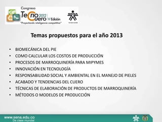 Temas propuestos para el año 2013

•   BIOMECÁNICA DEL PIE
•   COMO CALCULAR LOS COSTOS DE PRODUCCIÓN
•   PROCESOS DE MARROQUINERÍA PARA MIPYMES
•   INNOVACIÓN EN TECNOLOGÍA
•   RESPONSABILIDAD SOCIAL Y AMBIENTAL EN EL MANEJO DE PIELES
•   ACABADO Y TENDENCIAS DEL CUERO
•   TÉCNICAS DE ELABORACIÓN DE PRODUCTOS DE MARROQUINERÍA
•   MÉTODOS O MODELOS DE PRODUCCIÓN
 