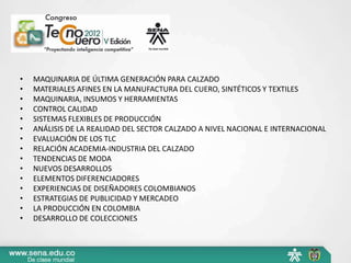 •   MAQUINARIA DE ÚLTIMA GENERACIÓN PARA CALZADO
•   MATERIALES AFINES EN LA MANUFACTURA DEL CUERO, SINTÉTICOS Y TEXTILES
•   MAQUINARIA, INSUMOS Y HERRAMIENTAS
•   CONTROL CALIDAD
•   SISTEMAS FLEXIBLES DE PRODUCCIÓN
•   ANÁLISIS DE LA REALIDAD DEL SECTOR CALZADO A NIVEL NACIONAL E INTERNACIONAL
•   EVALUACIÓN DE LOS TLC
•   RELACIÓN ACADEMIA-INDUSTRIA DEL CALZADO
•   TENDENCIAS DE MODA
•   NUEVOS DESARROLLOS
•   ELEMENTOS DIFERENCIADORES
•   EXPERIENCIAS DE DISEÑADORES COLOMBIANOS
•   ESTRATEGIAS DE PUBLICIDAD Y MERCADEO
•   LA PRODUCCIÓN EN COLOMBIA
•   DESARROLLO DE COLECCIONES
 