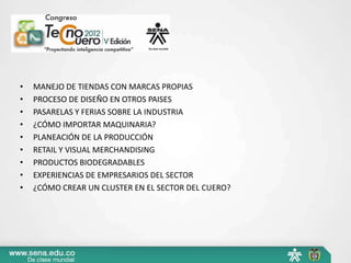 •   MANEJO DE TIENDAS CON MARCAS PROPIAS
•   PROCESO DE DISEÑO EN OTROS PAISES
•   PASARELAS Y FERIAS SOBRE LA INDUSTRIA
•   ¿CÓMO IMPORTAR MAQUINARIA?
•   PLANEACIÓN DE LA PRODUCCIÓN
•   RETAIL Y VISUAL MERCHANDISING
•   PRODUCTOS BIODEGRADABLES
•   EXPERIENCIAS DE EMPRESARIOS DEL SECTOR
•   ¿CÓMO CREAR UN CLUSTER EN EL SECTOR DEL CUERO?
 