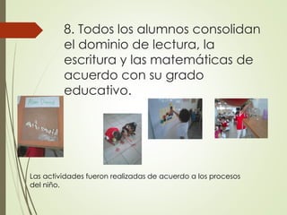 8. Todos los alumnos consolidan
el dominio de lectura, la
escritura y las matemáticas de
acuerdo con su grado
educativo.
Las actividades fueron realizadas de acuerdo a los procesos
del niño.
 