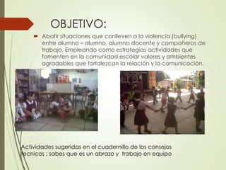 OBJETIVO:
 Abatir situaciones que conlleven a la violencia (bullying)
entre alumno – alumno, alumno docente y compañeros de
trabajo. Empleando como estrategias actividades que
fomenten en la comunidad escolar valores y ambientes
agradables que fortalezcan la relación y la comunicación.
Actividades sugeridas en el cuadernillo de los consejos
tecnicos : sabes que es un abrazo y trabajo en equipo
 