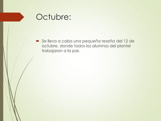 Octubre:
 Se llevo a cabo una pequeña reseña del 12 de
octubre, donde todos los alumnos del plantel
trabajaron a la par.
 