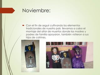 Noviembre:
 Con el fin de seguir cultivando los elementos
tradicionales de nuestro país llevamos a cabo el
montaje del altar de muertos donde las madres y
padres de familia apoyaron, también vistieron a sus
hijos de catrines.
 