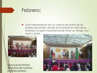 Febrero:
 Una interpretación de un cuento por parte de los
padres de familia, donde se favoreció el valor de la
amistad y la gran importancia de tener un amigo con
quien contar.
Conocer la historia
evolutiva de nuestros
símbolos patrios.
 