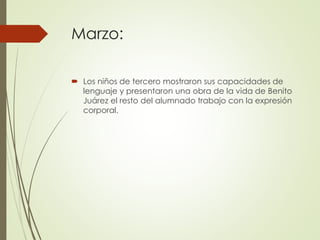 Marzo:
 Los niños de tercero mostraron sus capacidades de
lenguaje y presentaron una obra de la vida de Benito
Juárez el resto del alumnado trabajo con la expresión
corporal.
 