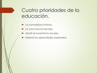 Cuatro prioridades de la
educación.
 La normalidad mínima.
 La convivencia escolar.
 Abatir el ausentismo escolar.
 Mejorar los aprendizajes esperados.
 