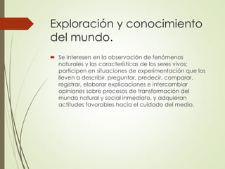 Exploración y conocimiento
del mundo.
 Se interesen en la observación de fenómenos
naturales y las características de los seres vivos;
participen en situaciones de experimentación que los
lleven a describir, preguntar, predecir, comparar,
registrar, elaborar explicaciones e intercambiar
opiniones sobre procesos de transformación del
mundo natural y social inmediato, y adquieran
actitudes favorables hacia el cuidado del medio.
 