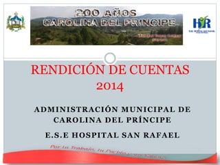 ADMINISTRACIÓN MUNICIPAL DE
CAROLINA DEL PRÍNCIPE
E.S.E HOSPITAL SAN RAFAEL
RENDICIÓN DE CUENTAS
2014
 