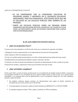 ¿QUÉ ES LA RENDICIÓN DE CUENTAS?
II. PLANEAMIENTO INSTITUCIONAL
• ¿Qué nos propusimos hacer?
El centro escolar tiene plasmado en su Plan Escolar Anual, que se realizarían las siguientes actividades:
1) Reapertura de clases semipresenciales con la implementación de protocolos de bioseguridad.
2) Dar cobertura al 100% de la población escolar.
3) Evitar en lo posible atender presencialmente a los niños evitando aglomeraciones dentro del centro escolar.
4) Implementación de un planeamiento didáctico, práctico, funcional y eficiente.
5) Atención a los niños de manera personalizada con protocolos de distanciamiento de metro y medio en las aulas.
6) Ejecución de compras y reparaciones menores para el beneficio del centro Escolar.
• ¿Qué actividades cumplimos?
El año escolar 2021, se inició de manera semipresencial, con el cumplimiento de medidas sanitarias debido a la presencia
de la pandemia COVID 19. Las actividades que por lo general siempre realiza el centro escolar, en su mayoría fueron
restringidas o a no realizarlas para evitar las aglomeraciones y por lo consiguiente contagio del virus entre estudiantes,
docentes y padres de familia.
✓ Sin embargo, realizamos algunas reuniones con distanciamiento entre padres de familia, realización de
actividades de convivencia escolar como el día del niño.
✓ Se entregó paquetes de alimentos a padres de familia donados por MINEDUCIYT y CONVOY HOPPE
✓ Se entregaron paquetes escolares: Útiles, zapatos y uniformes al 100% de estudiantes.
Pág.2
 