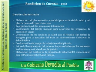 Secretaria de desarrollo económico y social con funciones de               Rendición de Cuentas - 2012


                                                               Gestión Administrativa

                                                               • Elaboración del plan operativo anual del plan territorial de salud y del
                                                                 plan de desarrollo para el año 2012.
                  dirección local de salud




                                                               • Reorganización de los sistemas de información.
                                                               • Contratación del talento humano para desarrollar los programas de
                                                                 promoción social.
                                                               • Contratación de los servicios de salud con el Hospital San Rafael de
                                                                 Zaragoza para la ejecución del Plan de Intervenciones Colectivas de
                                                                 Salud Pública.
                                                               • Conformación del equipo de trabajo interdisciplinario.
                                                               • Inicio del levantamiento del proceso, los procedimientos, los manuales,
                                                                 los formatos y los indicadores de gestión.
                                                               • Elaboración del Análisis de la Situación de Salud (ASIS) como insumo
                                                                 para el Plan Decenal de Salud Pública.
 