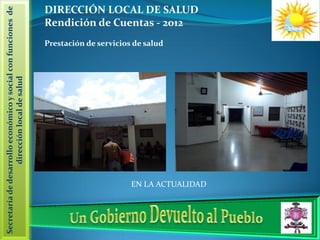 Secretaría de desarrollo económico y social con funciones de   DIRECCIÓN LOCAL DE SALUD
                                                               Rendición de Cuentas - 2012
                                                               Prestación de servicios de salud
                   dirección local de salud




                                                                                      EN LA ACTUALIDAD
 