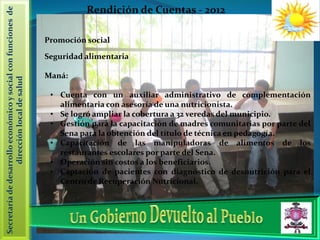 Secretaría de desarrollo económico y social con funciones de             Rendición de Cuentas - 2012

                                                               Promoción social

                                                               Seguridad alimentaria

                                                               Maná:
                   dirección local de salud




                                                                • Cuenta con un auxiliar administrativo de complementación
                                                                  alimentaria con asesoría de una nutricionista.
                                                                • Se logró ampliar la cobertura a 32 veredas del municipio.
                                                                • Gestión para la capacitación de madres comunitarias por parte del
                                                                  Sena para la obtención del título de técnica en pedagogía.
                                                                • Capacitación de las manipuladoras de alimentos de los
                                                                  restaurantes escolares por parte del Sena.
                                                                • Operación sin costos a los beneficiarios.
                                                                • Captación de pacientes con diagnóstico de desnutrición para el
                                                                  Centro de Recuperación Nutricional.
 