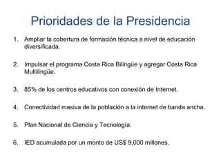 Prioridades de la Presidencia
1. Ampliar la cobertura de formación técnica a nivel de educación
diversificada.
2. Impulsar el programa Costa Rica Bilingüe y agregar Costa Rica
Multilingüe.
3. 85% de los centros educativos con conexión de Internet.
4. Conectividad masiva de la población a la internet de banda ancha.
5. Plan Nacional de Ciencia y Tecnología.
6. IED acumulada por un monto de US$ 9,000 millones.
 