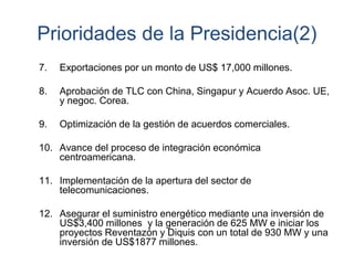 Prioridades de la Presidencia(2)
7. Exportaciones por un monto de US$ 17,000 millones.
8. Aprobación de TLC con China, Singapur y Acuerdo Asoc. UE,
y negoc. Corea.
9. Optimización de la gestión de acuerdos comerciales.
10. Avance del proceso de integración económica
centroamericana.
11. Implementación de la apertura del sector de
telecomunicaciones.
12. Asegurar el suministro energético mediante una inversión de
US$3,400 millones y la generación de 625 MW e iniciar los
proyectos Reventazón y Diquis con un total de 930 MW y una
inversión de US$1877 millones.
 