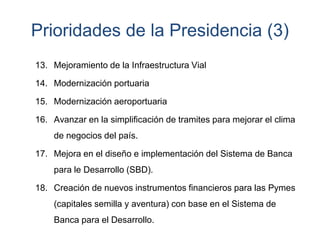 Prioridades de la Presidencia (3)
13. Mejoramiento de la Infraestructura Vial
14. Modernización portuaria
15. Modernización aeroportuaria
16. Avanzar en la simplificación de tramites para mejorar el clima
de negocios del país.
17. Mejora en el diseño e implementación del Sistema de Banca
para le Desarrollo (SBD).
18. Creación de nuevos instrumentos financieros para las Pymes
(capitales semilla y aventura) con base en el Sistema de
Banca para el Desarrollo.
 
