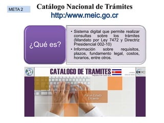 Catálogo Nacional de Trámites
• Sistema digital que permite realizar
consultas sobre los trámites
(Mandato por Ley 7472 y Directriz
Presidencial 002-10)
• Información sobre requisitos,
plazos, fundamento legal, costos,
horarios, entre otros.
¿Qué es?
META 2
 