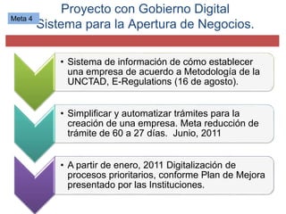 Proyecto con Gobierno Digital
Sistema para la Apertura de Negocios.
• Sistema de información de cómo establecer
una empresa de acuerdo a Metodología de la
UNCTAD, E-Regulations (16 de agosto).
• Simplificar y automatizar trámites para la
creación de una empresa. Meta reducción de
trámite de 60 a 27 días. Junio, 2011
• A partir de enero, 2011 Digitalización de
procesos prioritarios, conforme Plan de Mejora
presentado por las Instituciones.
Meta 4
 