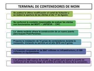 Se publicó la última modificación al cartel de licitación y
se realizó la apertura de las ofertas el día 17 de Agosto.
Se conformó la comisión responsable de evaluar las ofertas
con funcionarios del MOPT – JAPDEVA - CNC.
La oferta recibida ofrece la construcción de un nuevo puerto
para buques Post-Panamax.
Propone la instalación de 15 grúas de contenedores durante la
concesión, iniciando su servicio en el año 2016 con 6 grúas.
La inversión propuesta es de $641 millones en infraestructura y $ 309
millones en equipamiento.
Los primeros 600 metros de muelle y las grúas para operar el puerto se
realizarán en 36 meses luego de emitida la orden de inicio de la concesión.
TERMINAL DE CONTENEDORES DE MOIN
 