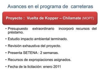 Avances en el programa de carreteras
Proyecto : Vuelta de Kopper – Chilamate (MOPT)
• Presupuesto extraordinario incorporó recursos del
préstamo.
• Estudio impacto ambiental terminado.
• Revisión exhaustiva del proyecto.
• Presenta SETENA : 2 semanas.
• Recursos de expropiaciones asignados.
• Fecha de la licitación: enero 2011
 