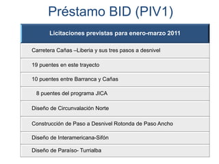 Licitaciones previstas para enero-marzo 2011
Carretera Cañas –Liberia y sus tres pasos a desnivel
19 puentes en este trayecto
10 puentes entre Barranca y Cañas
8 puentes del programa JICA
Diseño de Circunvalación Norte
Construcción de Paso a Desnivel Rotonda de Paso Ancho
Diseño de Interamericana-Sifón
Diseño de Paraíso- Turrialba
Préstamo BID (PIV1)
 