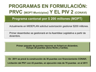 PROGRAMAS EN FORMULACIÓN:
PRVC (MOPT-Municipios) Y EL PIV 2 (CONAVI)
Programa cantonal por $ 200 millones (MOPT)
Actualmente en MIDEPLAN solicitud autorización gestionar $200 millones.
Primer desembolso se gestionará en la Asamblea Legislativa a partir de
diciembre.
Primer paquete de puentes menores se licitará en diciembre.
Incluye 20 puentes (Zona Norte y Caribe).
En 2011 se prevé la construcción de 30 puentes con financiamiento CONAVI.
Licitación del PIV1 con 43 puentes, en ejecución más de 70 puentes en el 2011
 