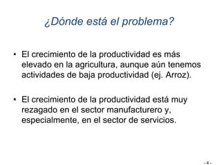 ¿Dónde está el problema?
• El crecimiento de la productividad es más
elevado en la agricultura, aunque aún tenemos
actividades de baja productividad (ej. Arroz).
• El crecimiento de la productividad está muy
rezagado en el sector manufacturero y,
especialmente, en el sector de servicios.
- 4 -
 