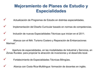 Actualización de Programas de Estudio en distintas especialidades.
 Implementación del Diseño Curricular basado en normas de competencias.
 Inclusión de nuevas Especialidades Técnicas que inician en el 2011.
 Alianza con el INA: Turismo Costero y Reparación de Embarcaciones
Marinas”.
 Apertura de especialidades, en las modalidades de Industrial y Servicios, en
Zonas Rurales: para propiciar la atracción de inversiones y el desarrollo local.
 Fortalecimiento de Especialidades Técnicas Bilingües.
 Alianza con Costa Rica-Multilingue: formación de docentes en inglés.
Mejoramiento de Planes de Estudio y
Especialidades
 