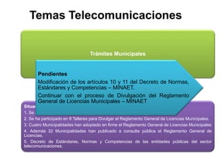 Temas Telecomunicaciones
Trámites Municipales
Situación
1. Se publicó el Protocolo único de Trámites para Telecomunicaciones.
2. Se ha participado en 8 Talleres para Divulgar el Reglamento General de Licencias Municipales.
3. Cuatro Municipalidades han adoptado en firme el Reglamento General de Licencias Municipales
4. Además 32 Municipalidades han publicado a consulta pública el Reglamento General de
Licencias.
5. Decreto de Estándares, Normas y Competencias de las entidades públicas del sector
telecomunicaciones.
Pendientes
Modificación de los artículos 10 y 11 del Decreto de Normas,
Estándares y Competencias – MINAET.
Continuar con el proceso de Divulgación del Reglamento
General de Licencias Municipales – MINAET
 