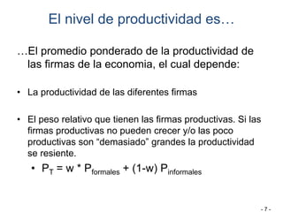 El nivel de productividad es…
…El promedio ponderado de la productividad de
las firmas de la economia, el cual depende:
• La productividad de las diferentes firmas
• El peso relativo que tienen las firmas productivas. Si las
firmas productivas no pueden crecer y/o las poco
productivas son “demasiado” grandes la productividad
se resiente.
• PT = w * Pformales + (1-w) Pinformales
- 7 -
 