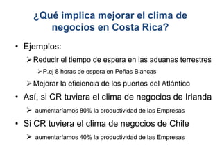 ¿Qué implica mejorar el clima de
negocios en Costa Rica?
• Ejemplos:
Reducir el tiempo de espera en las aduanas terrestres
P.ej 8 horas de espera en Peñas Blancas
Mejorar la eficiencia de los puertos del Atlántico
• Así, si CR tuviera el clima de negocios de Irlanda
 aumentaríamos 80% la productividad de las Empresas
• Si CR tuviera el clima de negocios de Chile
 aumentaríamos 40% la productividad de las Empresas
 