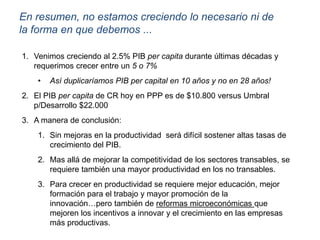 En resumen, no estamos creciendo lo necesario ni de
la forma en que debemos ...
1. Venimos creciendo al 2.5% PIB per capita durante últimas décadas y
requerimos crecer entre un 5 o 7%
• Así duplicaríamos PIB per capital en 10 años y no en 28 años!
2. El PIB per capita de CR hoy en PPP es de $10.800 versus Umbral
p/Desarrollo $22.000
3. A manera de conclusión:
1. Sin mejoras en la productividad será difícil sostener altas tasas de
crecimiento del PIB.
2. Mas allá de mejorar la competitividad de los sectores transables, se
requiere también una mayor productividad en los no transables.
3. Para crecer en productividad se requiere mejor educación, mejor
formación para el trabajo y mayor promoción de la
innovación…pero también de reformas microeconómicas que
mejoren los incentivos a innovar y el crecimiento en las empresas
más productivas.
 