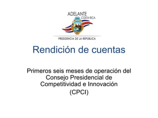 Rendición de cuentas
Primeros seis meses de operación del
Consejo Presidencial de
Competitividad e Innovación
(CPCI)
 