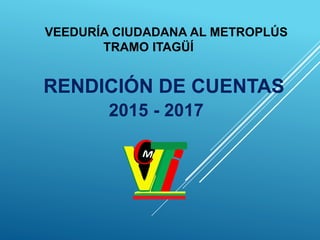 VEEDURÍA CIUDADANA AL METROPLÚS
TRAMO ITAGÜÍ
RENDICIÓN DE CUENTAS
2015 - 2017
 