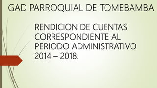 RENDICION DE CUENTAS
CORRESPONDIENTE AL
PERIODO ADMINISTRATIVO
2014 – 2018.
GAD PARROQUIAL DE TOMEBAMBA
 