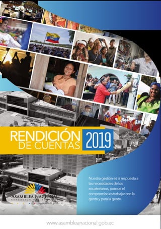 RENDICIÓN
DE CUENTAS 2019
www.asambleanacional.gob.ec
Nuestragestióneslarespuestaa
lasnecesidadesdelos
ecuatorianos,porqueel
compromisoestrabajarconla
genteyparalagente.
 