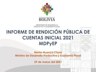 INFORME DE RENDICIÓN PÚBLICA DE
CUENTAS INICIAL 2021
MDPyEP
Néstor Huanca Chura
Ministro de Desarrollo Productivo y Economía Plural
29 de marzo del 2021
 
