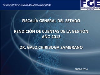 RENDICIÓN DE CUENTAS ASAMBLEA NACIONAL

FISCALÍA GENERAL DEL ESTADO
RENDICIÓN DE CUENTAS DE LA GESTIÓN
AÑO 2013
DR. GALO CHIRIBOGA ZAMBRANO

ENERO 2014

 