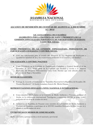 ALCANCE DE RENDICIÓN DE CUENTAS DE AGOSTO 01 A DICIEMBRE
                          31 - 2012

                        LIC. GUILLERMINA CRUZ RAMÍREZ
          ASAMBLEÍSTA POR LA PROVINCIA DE NAPO Y PRESIDENTA DE LA
       COMISIÓN ESPECIALIZADA PERMANENTE DE PARTICIPACIÓN CIUDADANA
                               Y CONTROL SOCIAL:


COMO PRESIDENTA DE LA COMISIÓN ESPECIALIZADA PERMANENTE DE
PARTICIPACIÓN CIUDADANA Y CONTROL SOCIAL.

       Creó una subcomisión para el estudio del “Proyecto de Ley Orgánica de Protección e
        igualdad de derechos de las y los ecuatorianos residentes en el exterior y sus familias".

FISCALIZACIÓN Y CONTROL POLÍTICO:

       Como Presidenta de la Comisión de Participación Ciudadana y Control Social, el 03 de
        diciembre de 2012, formó parte de la comisión que fiscalizó y in-situ a la empresa
        Sinohydro del Proyecto Hidroeléctrico Coca Codo Sinclair que está ubicado entre las
        provincias de Napo y Sucumbíos.

HITOS DE LA GESTIÓN:

       Entrega de Acuerdo y Condecoración "Asamblea Nacional de la República del Ecuador, Dr.
        Vicente Rocafuerte". Al ilustre ciudadano francés Dr. Michel Dumas.

REPRESENTACIONES OFICIALES A NIVEL NACIONAL E INTERNACIONAL:


       Como miembro del Parlatino en la Comisión de Medio Ambiente y Turismo, participó en
        Aruba, en la conferencia internacional "Inteligente y sostenible-ARUBA se pone verde",
        realizada del 02 al 06 de octubre de 2012.

       Asistencia a la República de Panamá como miembro de la Comisión de Medio Ambiente y
        Turismo del Parlatino, a participar de la XXVIII Asamblea Ordinaria los días viernes 30 y
        sábado 01 de diciembre de 2012.

ENTREVISTAS EN MEDIOS DE COMUNICACIÓN.

Radio, televisión y prensa escrita a nivel nacional y provincial.
 