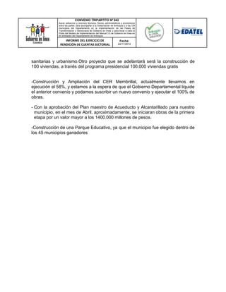CONVENIO TRIPARTITO Nº 842
             Aunar esfuerzos y recursos técnicos, físicos, administrativos y económicos
             entre las partes, para acompañar a la Gobernación de Antioquia y a los 124
             municipios del Departamento en la implementación de las Fases de
             Transformación y Democracia de Gobierno en línea; y para llevar a cabo el
             Piloto del Modelo de Implementación del Manual 3.0 de Gobierno en línea en
             50 entidades del Departamento de Antioquia.

                 INFORME DEL EJERCICIO DE                               Fecha:
              RENDICIÓN DE CUENTAS SECTORIAL                          24/11/2012




sanitarias y urbanismo.Otro proyecto que se adelantará será la construcción de
100 viviendas, a través del programa presidencial 100.000 viviendas gratis


-Construcción y Ampliación del CER Membrillal, actualmente llevamos en
ejecución el 58%, y estamos a la espera de que el Gobierno Departamental liquide
el anterior convenio y podamos suscribir un nuevo convenio y ejecutar el 100% de
obras.

- Con la aprobación del Plan maestro de Acueducto y Alcantarillado para nuestro
  municipio, en el mes de Abril, aproximadamente, se iniciaran obras de la primera
  etapa por un valor mayor a los 1400.000 millones de pesos.

-Construcción de una Parque Educativo, ya que el municipio fue elegido dentro de
los 45 municipios ganadores
 