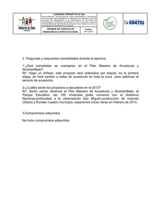 CONVENIO TRIPARTITO Nº 842
             Aunar esfuerzos y recursos técnicos, físicos, administrativos y económicos
             entre las partes, para acompañar a la Gobernación de Antioquia y a los 124
             municipios del Departamento en la implementación de las Fases de
             Transformación y Democracia de Gobierno en línea; y para llevar a cabo el
             Piloto del Modelo de Implementación del Manual 3.0 de Gobierno en línea en
             50 entidades del Departamento de Antioquia.

                 INFORME DEL EJERCICIO DE                               Fecha:
              RENDICIÓN DE CUENTAS SECTORIAL                          24/11/2012




2 .Preguntas y respuestas consolidadas durante el ejercicio.

1-¿Qué actividades se manejaran en el Plan Maestro de Acueducto y
Alcantarillado?
R//: Hago un énfasis: este proyecto será realizados por etapas, en la primera
etapa; se hará cambio a redes de acueducto en toda la zona para optimizar el
servicio de acueducto.

2-¿Cuáles serán los proyectos a ejecutarse en el 2013?
R//: Serán varios: tenemos el Plan Maestro de Acueducto y Alcantarillado, el
Parque Educativo, las 100 Viviendas gratis convenio con el Gobierno
Nacional,continuidad a la urbanización San Miguel,construcción de vivienda
Urbana y Ruralen nuestro municipio, esperamos iniciar obras en Febrero de 2013.


3-Compromisos adquiridos

No hubo compromisos adquiridos
 