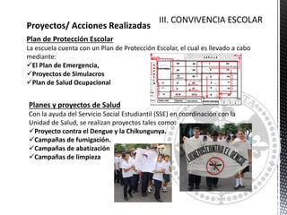 CONVIVENCIA ESCOLAR
Proyectos/ Acciones Realizadas
Plan de Protección Escolar
La escuela cuenta con un Plan de Protección Escolar, el cual es llevado a cabo
mediante:
El Plan de Emergencia,
Proyectos de Simulacros
Plan de Salud Ocupacional
Planes y proyectos de Salud
Con la ayuda del Servicio Social Estudiantil (SSE) en coordinación con la
Unidad de Salud, se realizan proyectos tales como:
Proyecto contra el Dengue y la Chikungunya.
Campañas de fumigación.
Campañas de abatización
Campañas de limpieza
III. CONVIVENCIA ESCOLAR
 