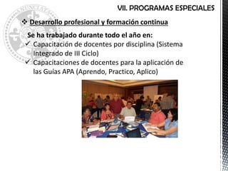 VII. PROGRAMAS ESPECIALES
 Desarrollo profesional y formación continua
Se ha trabajado durante todo el año en:
 Capacitación de docentes por disciplina (Sistema
Integrado de III Ciclo)
 Capacitaciones de docentes para la aplicación de
las Guías APA (Aprendo, Practico, Aplico)
 