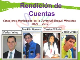 Rendición de
                 Cuentas
Consejeros Municipales de la Juventud Ibagué Miraistas
                     2009 - 2012

               Franklin Morales   Jessica Villada
Carlos Vélez                                        Jesús Orozco
 