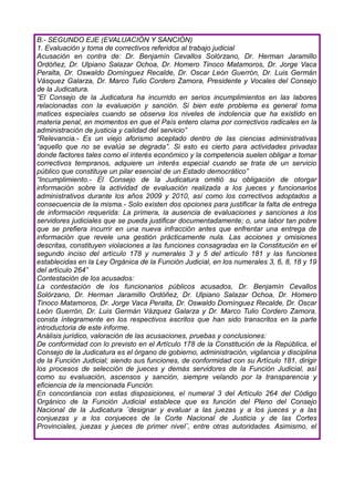 B.- SEGUNDO EJE (EVALUACIÓN Y SANCIÓN)
1. Evaluación y toma de correctivos referidos al trabajo judicial
Acusación en contra de: Dr. Benjamín Cevallos Solórzano, Dr. Herman Jaramillo
Ordóñez, Dr. Ulpiano Salazar Ochoa, Dr. Homero Tinoco Matamoros, Dr. Jorge Vaca
Peralta, Dr. Oswaldo Domínguez Recalde, Dr. Oscar León Guerrón, Dr. Luis Germán
Vásquez Galarza, Dr. Marco Tulio Cordero Zamora, Presidente y Vocales del Consejo
de la Judicatura.
“El Consejo de la Judicatura ha incurrido en serios incumplimientos en las labores
relacionadas con la evaluación y sanción. Si bien este problema es general toma
matices especiales cuando se observa los niveles de indolencia que ha existido en
materia penal, en momentos en que el País entero clama por correctivos radicales en la
administración de justicia y calidad del servicio”
“Relevancia.- Es un viejo aforismo aceptado dentro de las ciencias administrativas
“aquello que no se evalúa se degrada”. Si esto es cierto para actividades privadas
donde factores tales como el interés económico y la competencia suelen obligar a tomar
correctivos tempranos, adquiere un interés especial cuando se trata de un servicio
público que constituye un pilar esencial de un Estado democrático”
“Incumplimiento.- El Consejo de la Judicatura omitió su obligación de otorgar
información sobre la actividad de evaluación realizada a los jueces y funcionarios
administrativos durante los años 2009 y 2010, así como los correctivos adoptados a
consecuencia de la misma.- Solo existen dos opciones para justificar la falta de entrega
de información requerida: La primera, la ausencia de evaluaciones y sanciones a los
servidores judiciales que se pueda justificar documentadamente; o, una labor tan pobre
que se prefiera incurrir en una nueva infracción antes que enfrentar una entrega de
información que revele una gestión prácticamente nula. Las acciones y omisiones
descritas, constituyen violaciones a las funciones consagradas en la Constitución en el
segundo inciso del artículo 178 y numerales 3 y 5 del artículo 181 y las funciones
establecidas en la Ley Orgánica de la Función Judicial, en los numerales 3, 6, 8, 18 y 19
del artículo 264”
Contestación de los acusados:
La contestación de los funcionarios públicos acusados, Dr. Benjamín Cevallos
Solórzano, Dr. Herman Jaramillo Ordóñez, Dr. Ulpiano Salazar Ochoa, Dr. Homero
Tinoco Matamoros, Dr. Jorge Vaca Peralta, Dr. Oswaldo Domínguez Recalde, Dr. Oscar
León Guerrón, Dr. Luis Germán Vázquez Galarza y Dr. Marco Tulio Cordero Zamora,
consta íntegramente en los respectivos escritos que han sido transcritos en la parte
introductoria de este informe.
Análisis jurídico, valoración de las acusaciones, pruebas y conclusiones:
De conformidad con lo previsto en el Artículo 178 de la Constitución de la República, el
Consejo de la Judicatura es el órgano de gobierno, administración, vigilancia y disciplina
de la Función Judicial; siendo sus funciones, de conformidad con su Artículo 181, dirigir
los procesos de selección de jueces y demás servidores de la Función Judicial, así
como su evaluación, ascensos y sanción, siempre velando por la transparencia y
eficiencia de la mencionada Función.
En concordancia con estas disposiciones, el numeral 3 del Artículo 264 del Código
Orgánico de la Función Judicial establece que es función del Pleno del Consejo
Nacional de la Judicatura ¨designar y evaluar a las juezas y a los jueces y a las
conjuezas y a los conjueces de la Corte Nacional de Justicia y de las Cortes
Provinciales, juezas y jueces de primer nivel¨, entre otras autoridades. Asimismo, el
 