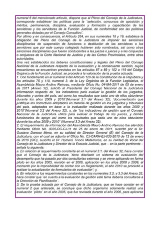 numeral 6 del mencionado artículo, dispone que al Pleno del Consejo de la Judicatura,
corresponde establecer las políticas para la ¨selección, concursos de oposición y
méritos, permanencia, disciplina, evaluación y formación y capacitación de las
servidoras y los servidores de la Función Judicial, de conformidad con las políticas
generales dictadas por el Consejo Consultivo¨.
Por último y en consecuencia, el Artículo 264, en sus numerales 18 y 19, establece la
obligación del Pleno del Consejo de la Judicatura de imponer las sanciones
disciplinarias de suspensión de funciones o destitución de las servidoras o los
servidores que por este cuerpo colegiado hubieren sido nombrados, así como otras
sanciones disciplinarias que fueren conducentes a las juezas o jueces y a las conjuezas
o conjueces de la Corte Nacional de Justicia y de las Cortes Provinciales, entre otras
autoridades.
Una vez establecidos los deberes constitucionales y legales del Pleno del Consejo
Nacional de la Judicatura respecto de la evaluación y la consecuente sanción, cuyos
mecanismos se encuentran previstos en los artículos 87 a 89 y 102 a 119 del Código
Orgánico de la Función Judicial, se procede a la valoración de la prueba actuada:
1. Con fundamento en el numeral 9 del Artículo 120 de la Constitución de la República y
los artículos 75 y 110, numeral 3, de la Ley Orgánica de la Función Legislativa, el
Asambleísta Mauro Andino Reinoso, mediante Oficio No. 04-MA-2011 de 05 de enero
de 2011 (Anexo 32), solicitó al Presidente del Consejo Nacional de la Judicatura
información respecto de ¨los indicadores para evaluar la gestión de los juzgados,
tribunales y cortes del país, así como los resultados que cada uno de ellos obtuvieron
durante los años 2009 y 2010¨(Numeral 3.1 del Anexo 32); ¨documentación que
justifique los correctivos adoptados en materia de gestión en los juzgados y tribunales
del país, adoptados en base a la evaluación realizada durante los años 2009 y
2010¨(Numeral 3.2 del Anexo 32); y, de ¨los indicadores de gestión que el Consejo
Nacional de la Judicatura utiliza para evaluar el trabajo de los jueces, y demás
funcionarios de apoyo así como los resultados que cada uno de ellos obtuvieron
durante los años 2009 y 2010¨ (Numeral 3.3 del Anexo 32).
2. El requerimiento de información del Asambleísta Mauro Andino Reinoso fue atendido
mediante Oficio No. 0035-DG-CJ-11 de 25 de enero de 2011, suscrito por el Dr.
Gustavo Donoso Mena, en su calidad de Director General (E) del Consejo de la
Judicatura, con el cual se adjunta el Oficio No. CJ-CARH-EJ-033-2010 de 12 de enero
de 2010 (SIC), suscrito el Dr. Homero Tinoco Matamoros, en su calidad de Vocal del
Consejo de la Judicatura y Director de la Escuela Judicial, que – en la parte pertinente –
señala lo siguiente:
a. En relación al requerimiento constante en el numeral 3.1. del Anexo 32, hace constar
que el Consejo de la Judicatura ¨tiene diseñado un sistema de evaluación del
desempeño que ha pasado por dos consultorías externas y se viene aplicando en forma
piloto en los años 2005, revisión en el 2006, aplicación en los años 2008 y 2009, al
momento por la imposibilidad de contar con un Reglamento, el año 2010 se procedió a
realizar la actualización de formularios de evaluación¨; y,
b. En relación a los requerimientos constantes en los numerales 3.2. y 3.3 del Anexo 32,
hace constar que ¨en cuanto a la evaluación de gestión este tema debería consultarse a
la Dirección de Planificación¨.
3. De la prueba actuada por el Consejo de la Judicatura, que se hace constar en el
numeral 2 que antecede, se concluye que dicho organismo solamente realizó una
evaluación ¨piloto¨ en el año 2005, que fue revisada durante el año 2006, para aplicarse
 